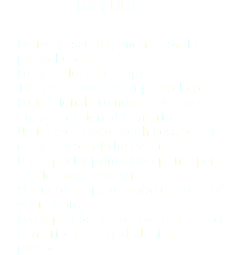 INCLUDES Delivery, set-up, and removal of photo booth Fully enclosed canopy TV screen outside of photo booth Professional attendants & service Custom designed filmstrip Unlimited photo booth sessions for the duration of the event High quality prints (two prints per session with 2x6 strips) Plenty of props to make the best of your photos Event photos put on DVD including filmstrip prints and all single photos